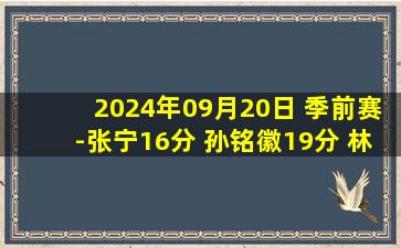 2024年09月20日 季前赛-张宁16分 孙铭徽19分 林秉圣10分 山西力克广厦